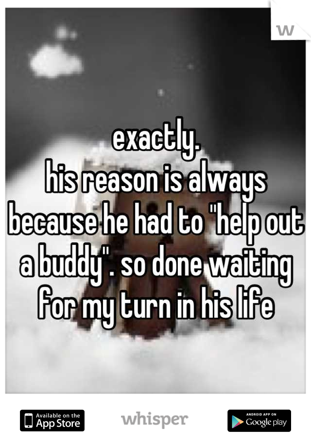 exactly. 
his reason is always because he had to "help out a buddy". so done waiting for my turn in his life