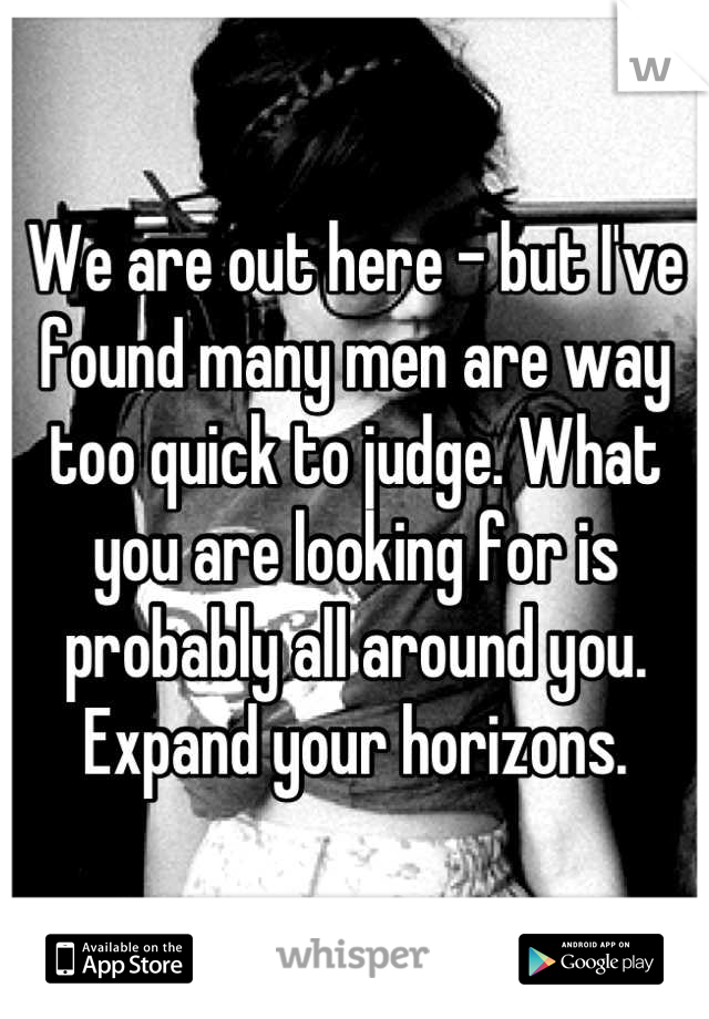 We are out here - but I've found many men are way too quick to judge. What you are looking for is probably all around you. Expand your horizons.