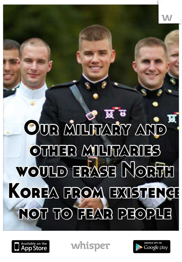 Our military and other militaries would erase North Korea from existence not to fear people