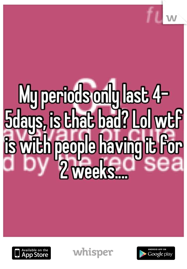 My periods only last 4-5days, is that bad? Lol wtf is with people having it for 2 weeks....