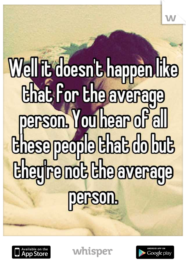 Well it doesn't happen like that for the average person. You hear of all these people that do but they're not the average person.