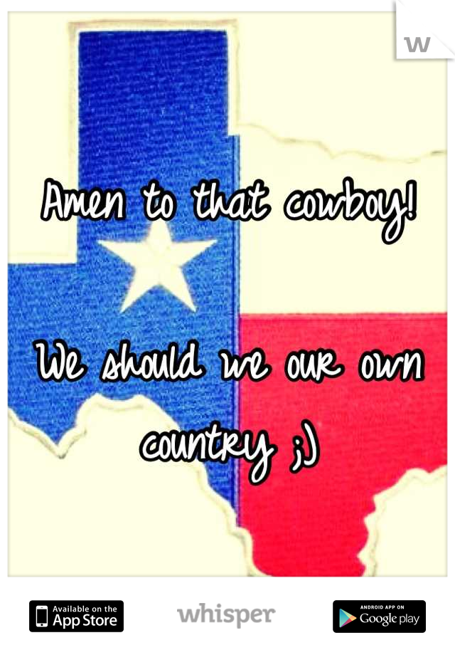 Amen to that cowboy!

We should we our own country ;)