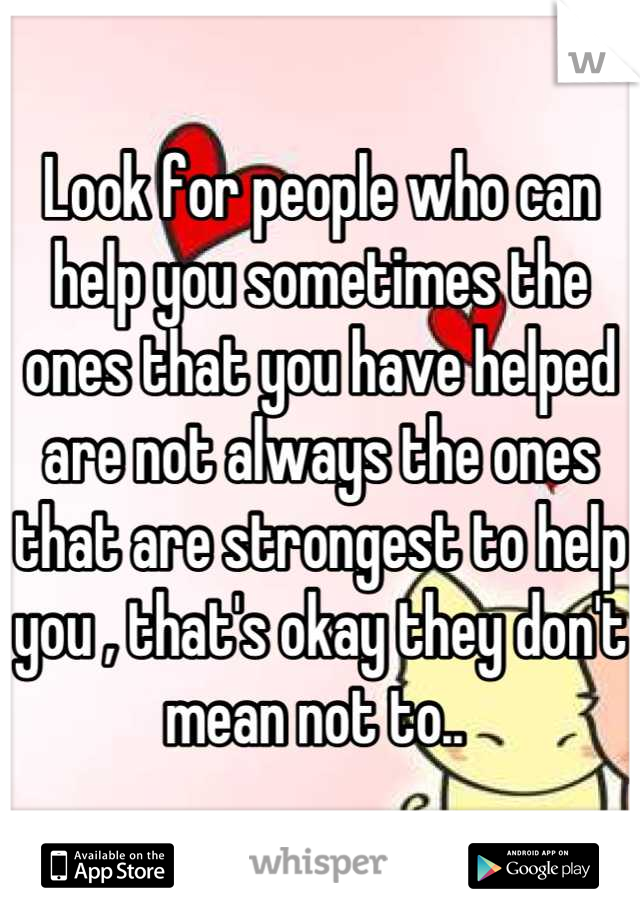 Look for people who can help you sometimes the ones that you have helped are not always the ones that are strongest to help you , that's okay they don't mean not to.. 
