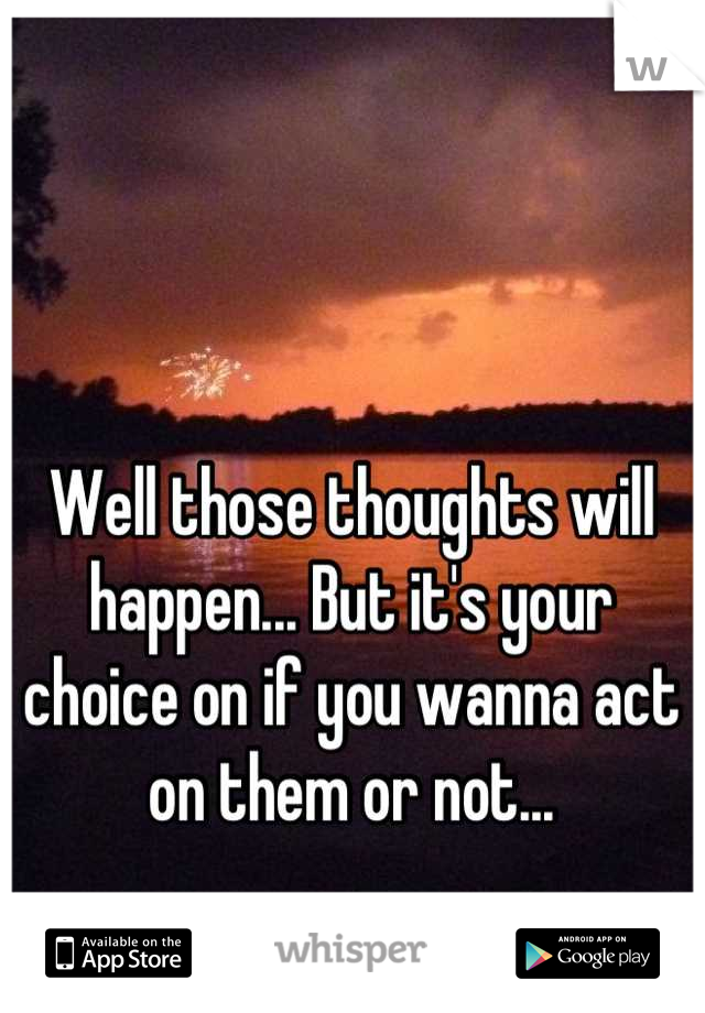 Well those thoughts will happen... But it's your choice on if you wanna act on them or not...