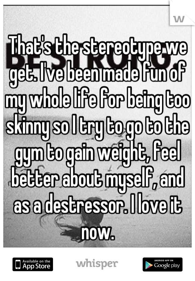 That's the stereotype we get. I've been made fun of my whole life for being too skinny so I try to go to the gym to gain weight, feel better about myself, and as a destressor. I love it now.
