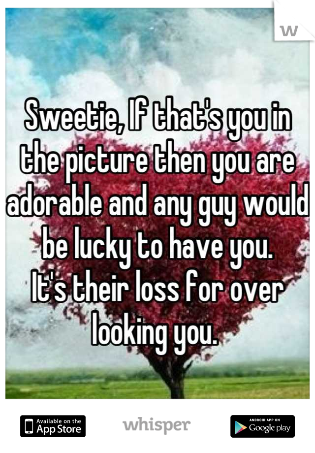Sweetie, If that's you in the picture then you are adorable and any guy would be lucky to have you. 
It's their loss for over looking you. 