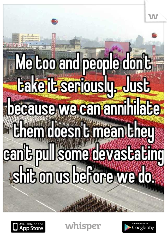 Me too and people don't take it seriously.  Just because we can annihilate them doesn't mean they can't pull some devastating shit on us before we do.