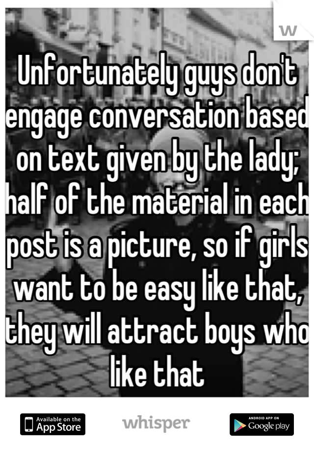 Unfortunately guys don't engage conversation based on text given by the lady; half of the material in each post is a picture, so if girls want to be easy like that, they will attract boys who like that