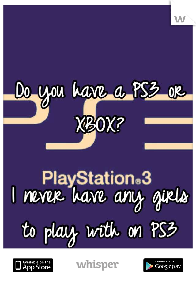 Do you have a PS3 or XBOX? 

I never have any girls to play with on PS3