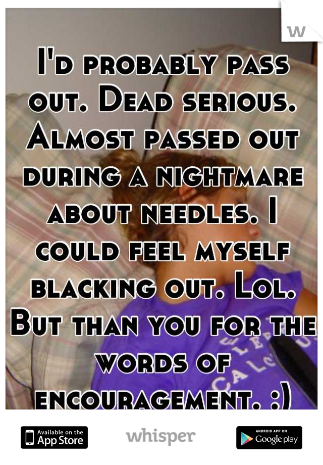 I'd probably pass out. Dead serious. Almost passed out during a nightmare about needles. I could feel myself blacking out. Lol. But than you for the words of encouragement. :)