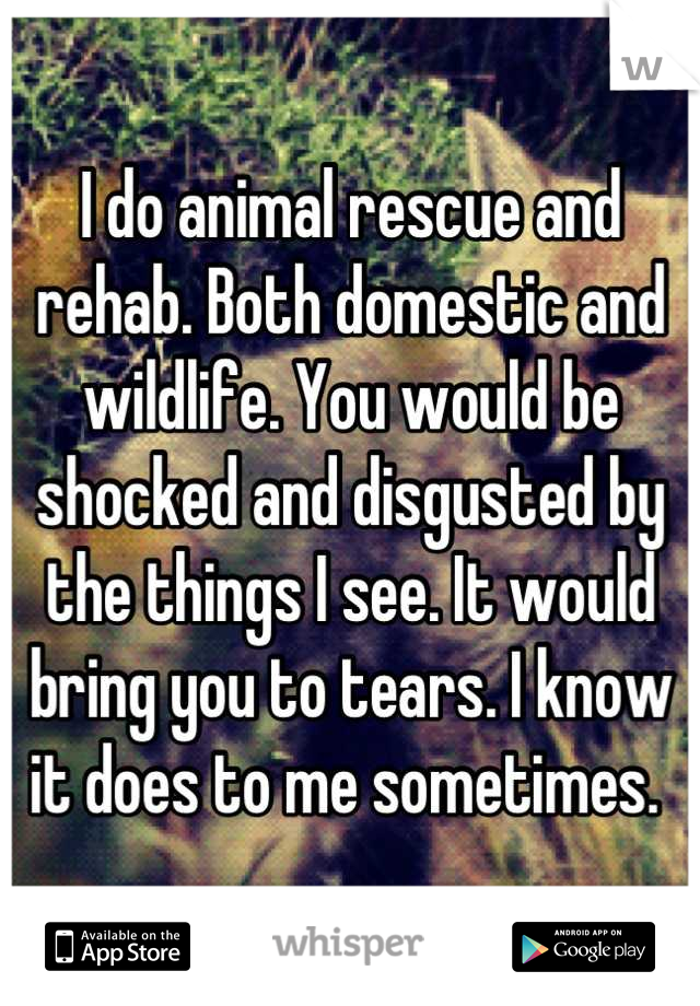 I do animal rescue and rehab. Both domestic and wildlife. You would be shocked and disgusted by the things I see. It would bring you to tears. I know it does to me sometimes. 