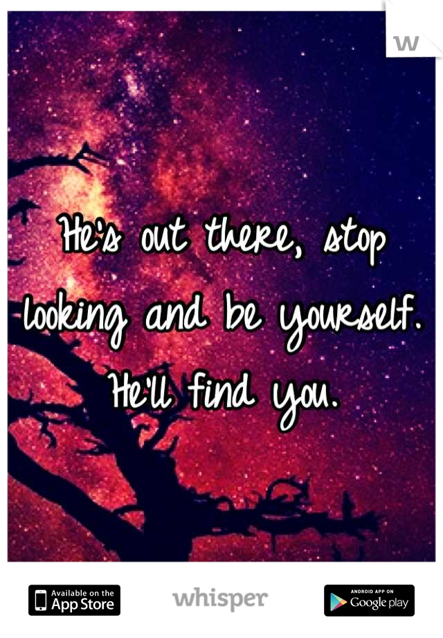 He's out there, stop looking and be yourself. He'll find you.