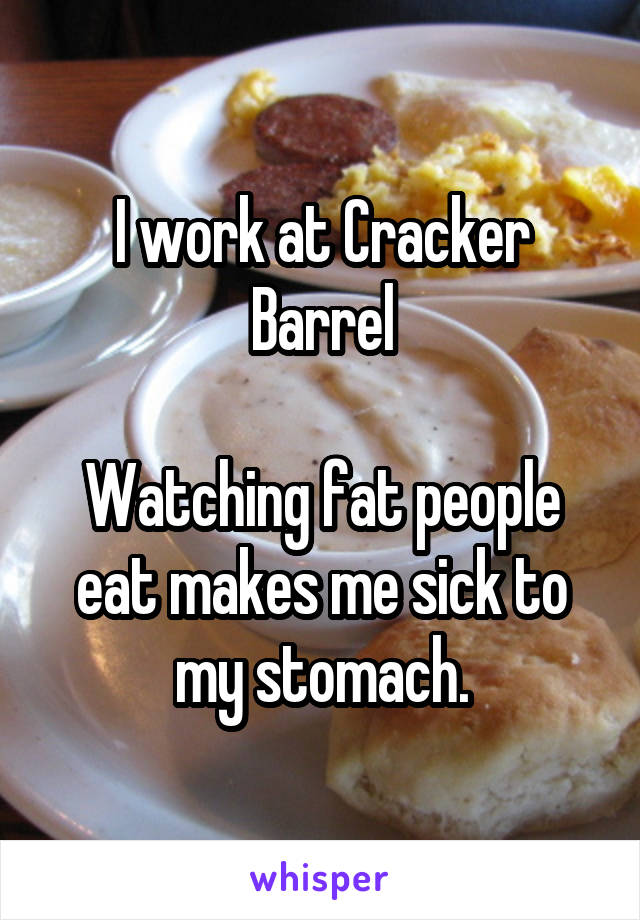I work at Cracker Barrel

Watching fat people eat makes me sick to my stomach.