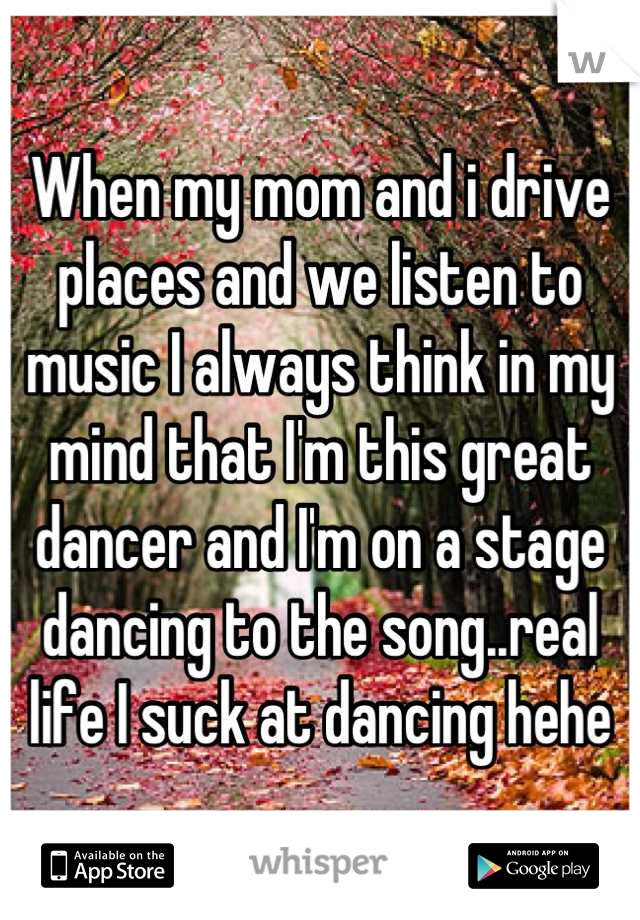 When my mom and i drive places and we listen to music I always think in my mind that I'm this great dancer and I'm on a stage dancing to the song..real life I suck at dancing hehe