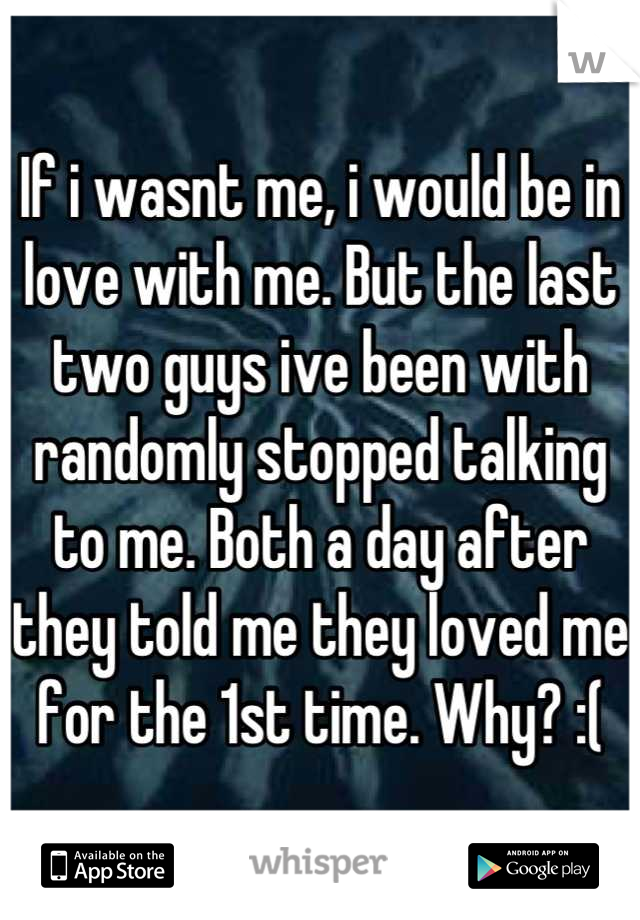 If i wasnt me, i would be in love with me. But the last two guys ive been with randomly stopped talking to me. Both a day after they told me they loved me for the 1st time. Why? :(