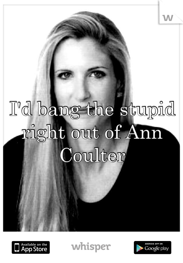 I'd bang the stupid right out of Ann Coulter