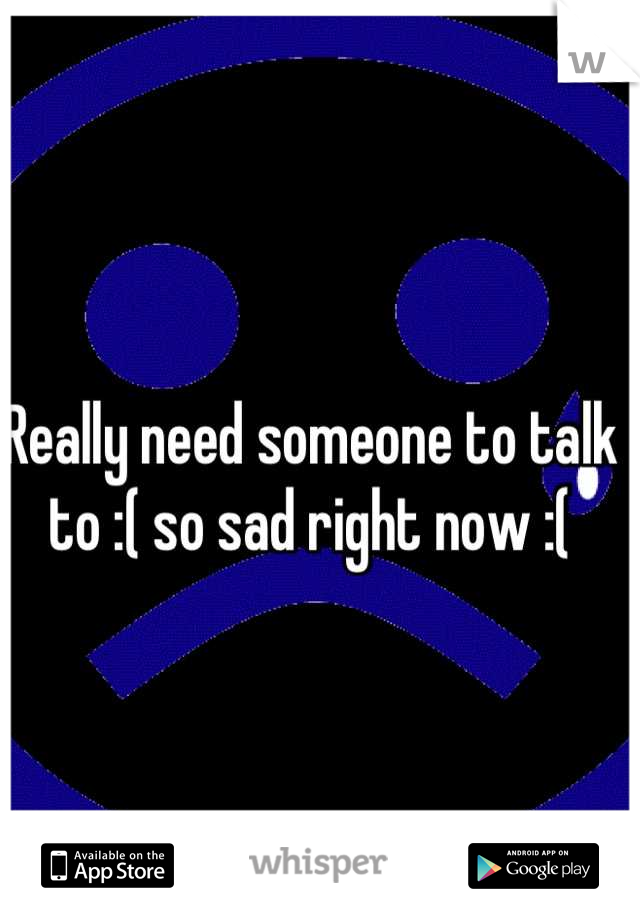 Really need someone to talk to :( so sad right now :(