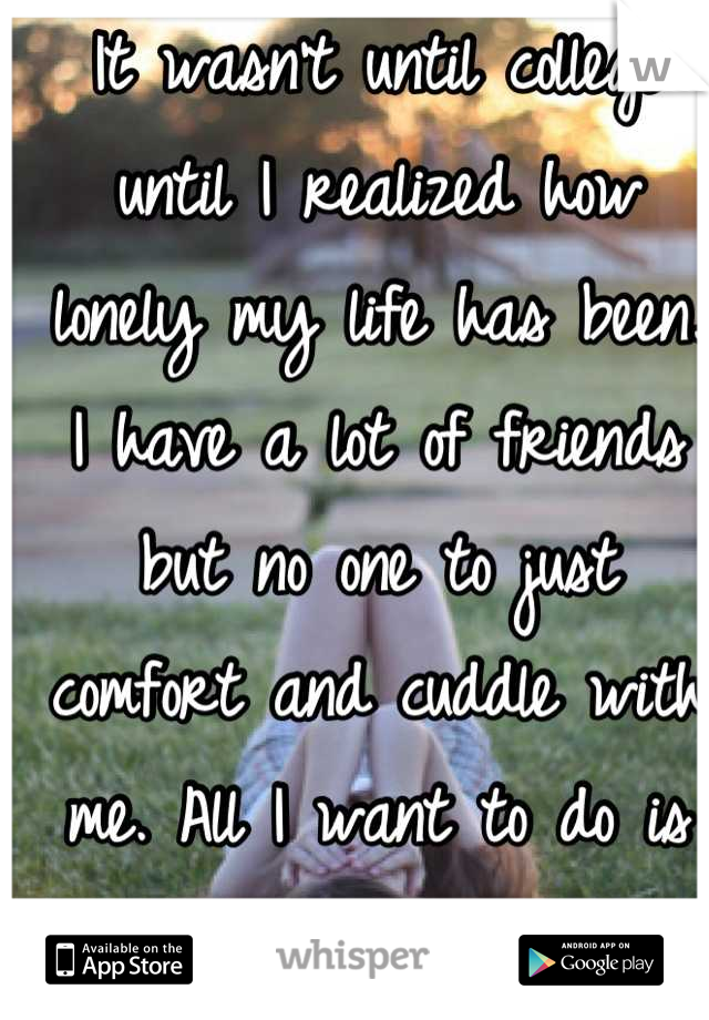 It wasn't until college until I realized how lonely my life has been. I have a lot of friends but no one to just comfort and cuddle with me. All I want to do is sleep now. 