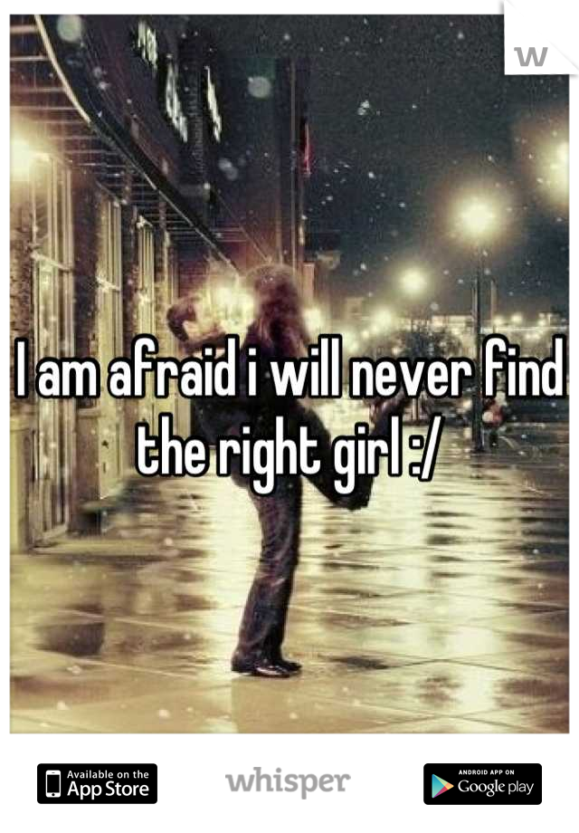 I am afraid i will never find the right girl :/