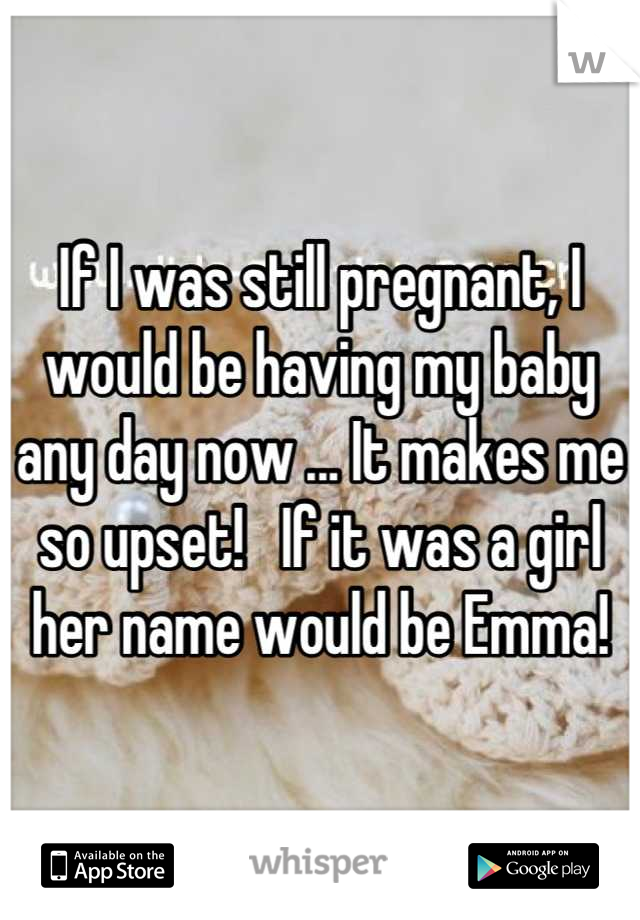 If I was still pregnant, I would be having my baby any day now ... It makes me so upset!   If it was a girl her name would be Emma!