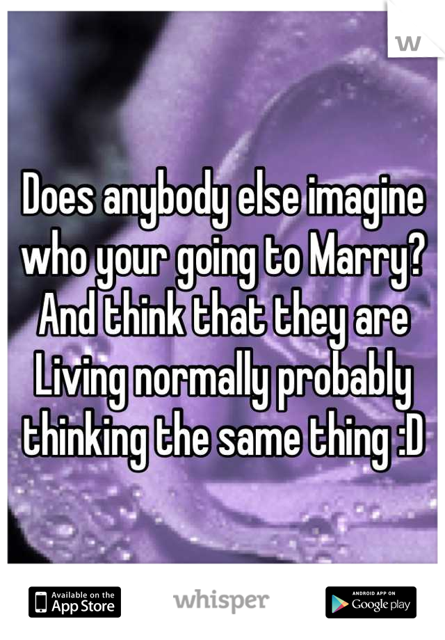 Does anybody else imagine who your going to Marry? And think that they are
Living normally probably thinking the same thing :D