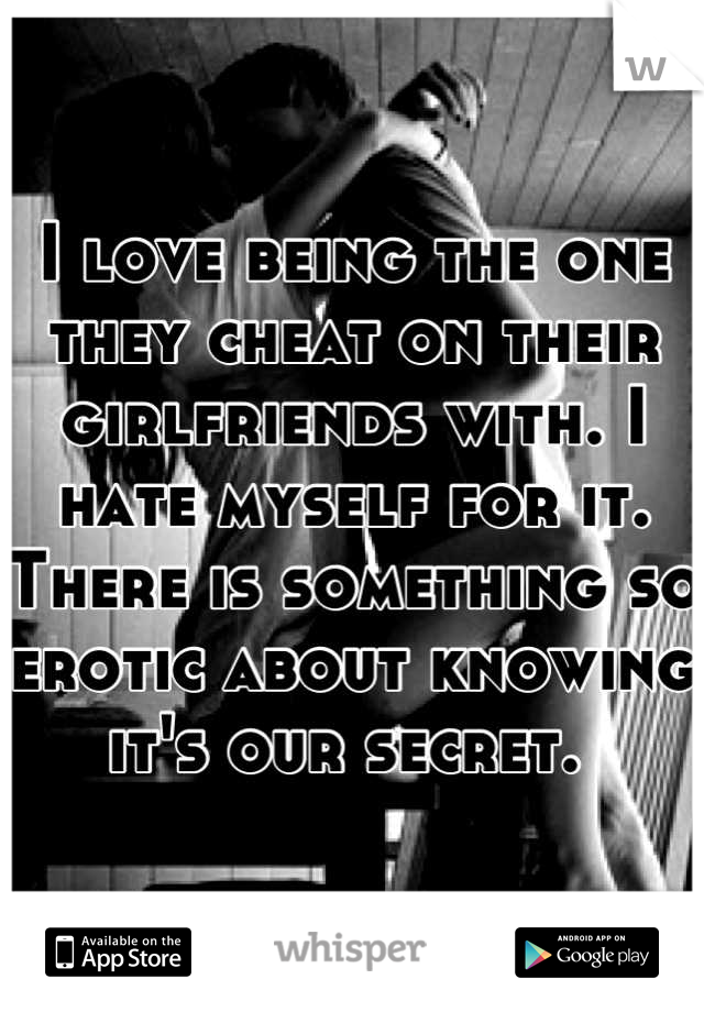 I love being the one they cheat on their girlfriends with. I hate myself for it. There is something so erotic about knowing it's our secret. 