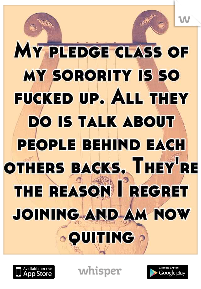 My pledge class of my sorority is so fucked up. All they do is talk about people behind each others backs. They're the reason I regret joining and am now quiting