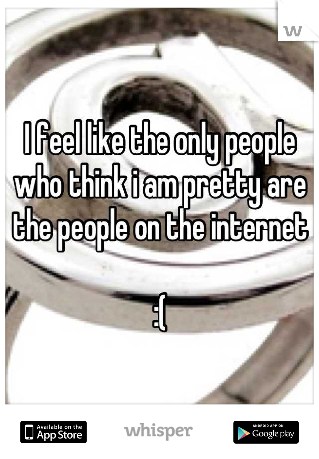 I feel like the only people who think i am pretty are the people on the internet 

:(