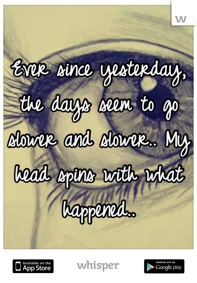 Ever since yesterday, the days seem to go slower and slower.. My head spins with what happened..