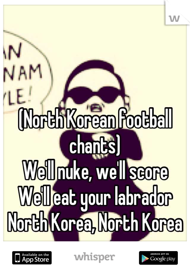 (North Korean football chants)
We'll nuke, we'll score
We'll eat your labrador
North Korea, North Korea
