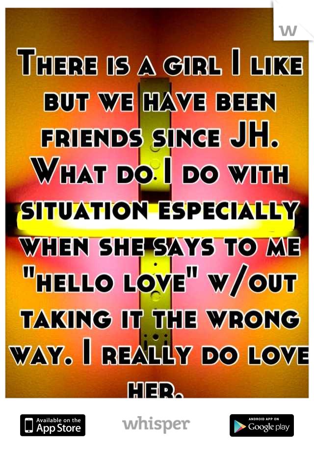 There is a girl I like but we have been friends since JH. What do I do with situation especially when she says to me "hello love" w/out taking it the wrong way. I really do love her. 