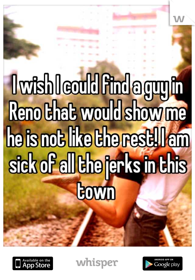 I wish I could find a guy in Reno that would show me he is not like the rest! I am sick of all the jerks in this town 