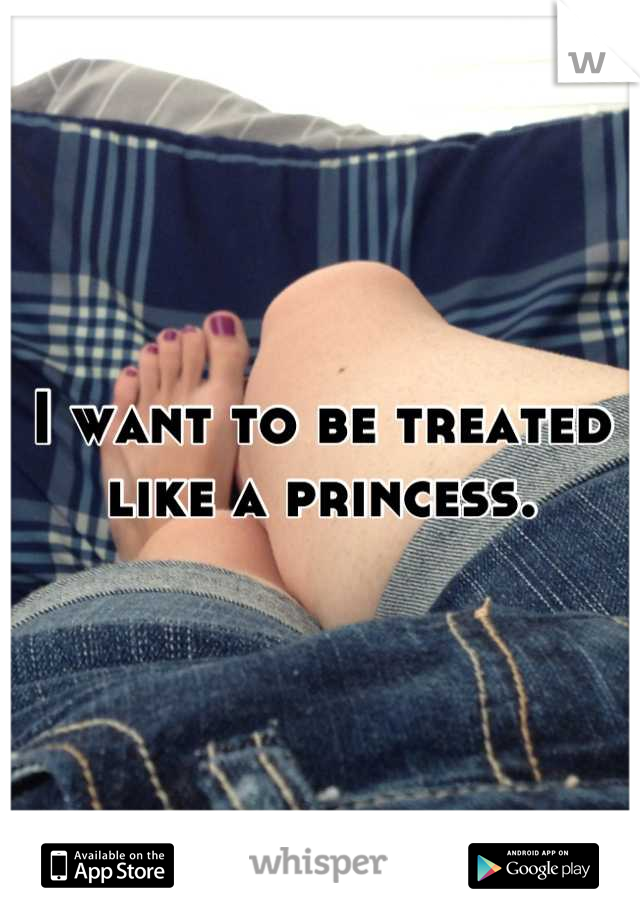 I want to be treated like a princess.