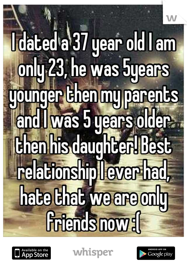 I dated a 37 year old I am only 23, he was 5years younger then my parents and I was 5 years older then his daughter! Best relationship I ever had, hate that we are only friends now :(