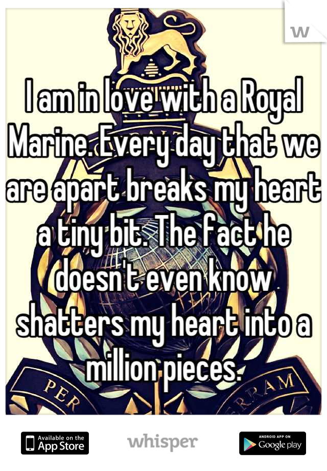 I am in love with a Royal Marine. Every day that we are apart breaks my heart a tiny bit. The fact he doesn't even know shatters my heart into a million pieces.