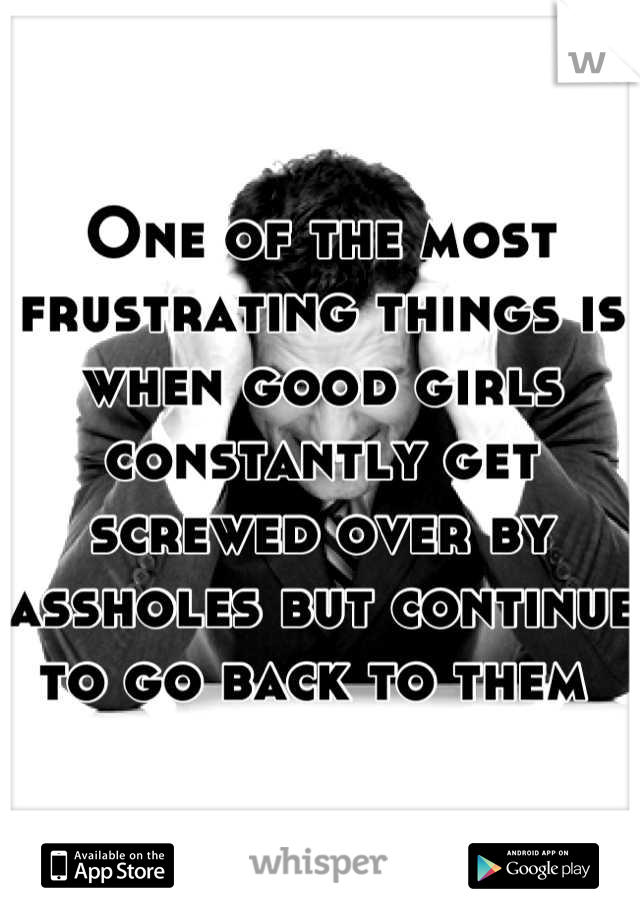 One of the most frustrating things is when good girls constantly get screwed over by assholes but continue to go back to them 