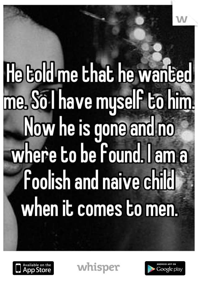 He told me that he wanted me. So I have myself to him. Now he is gone and no where to be found. I am a foolish and naive child when it comes to men.