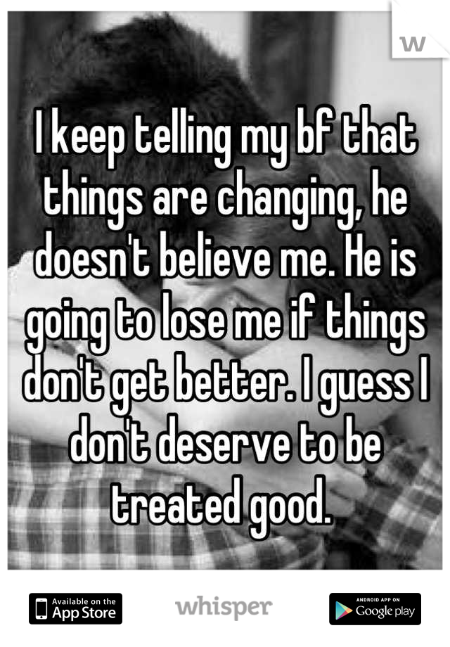 I keep telling my bf that things are changing, he doesn't believe me. He is going to lose me if things don't get better. I guess I don't deserve to be treated good. 