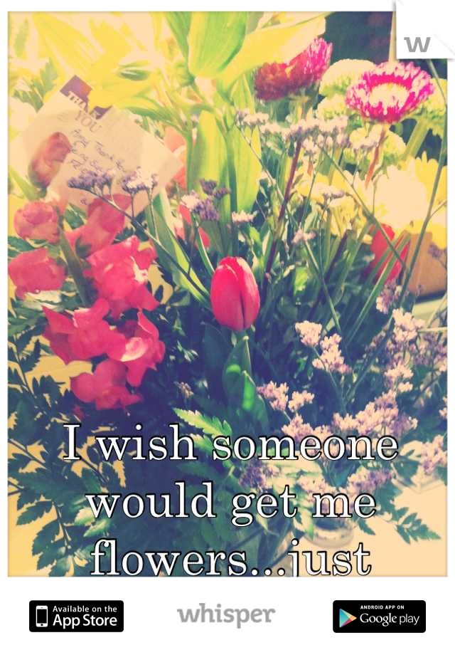 I wish someone would get me flowers...just because.