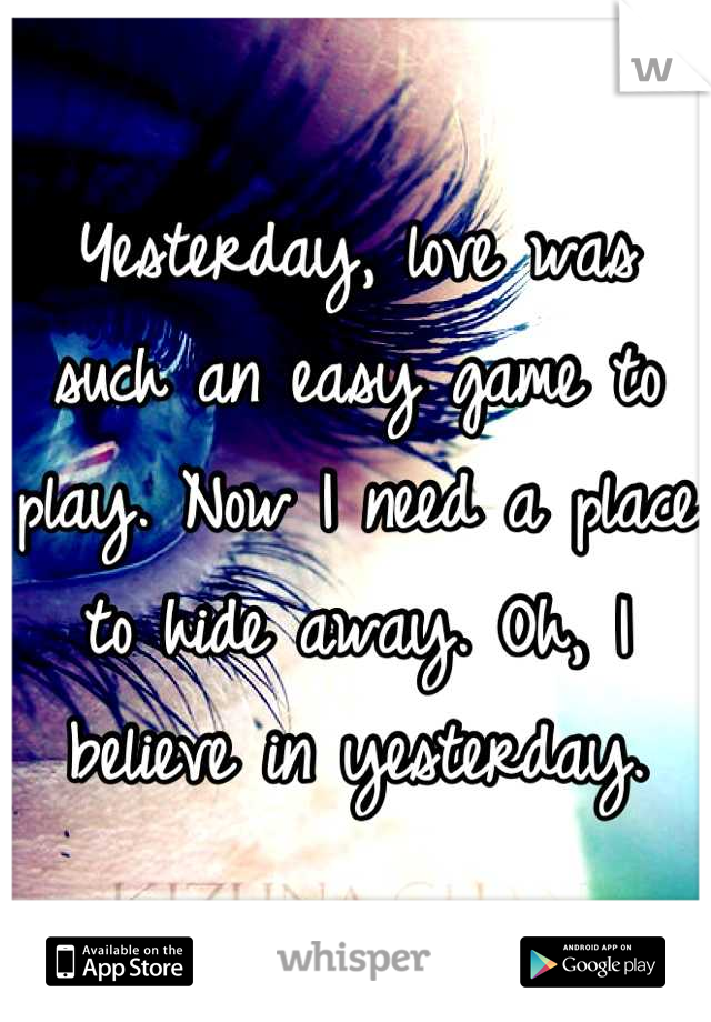 Yesterday, love was such an easy game to play. Now I need a place to hide away. Oh, I believe in yesterday.