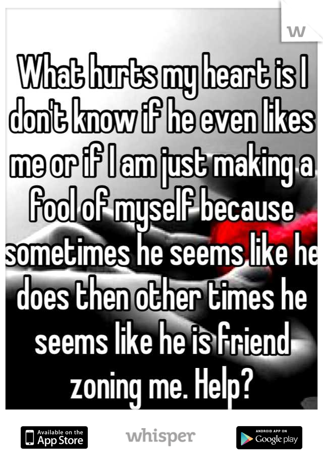 What hurts my heart is I don't know if he even likes me or if I am just making a fool of myself because sometimes he seems like he does then other times he seems like he is friend zoning me. Help?