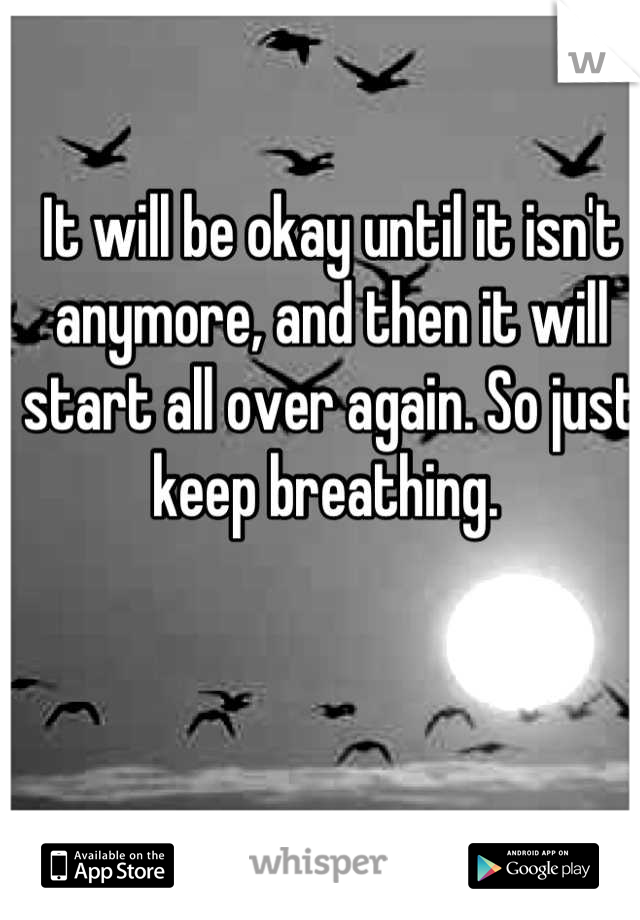 It will be okay until it isn't anymore, and then it will start all over again. So just keep breathing. 