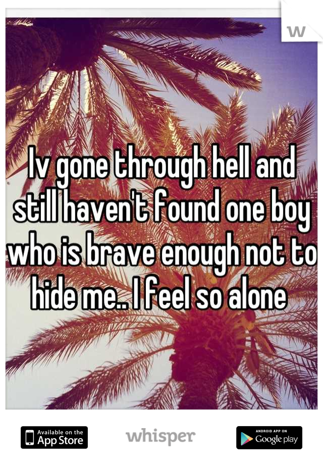 Iv gone through hell and still haven't found one boy who is brave enough not to hide me.. I feel so alone 