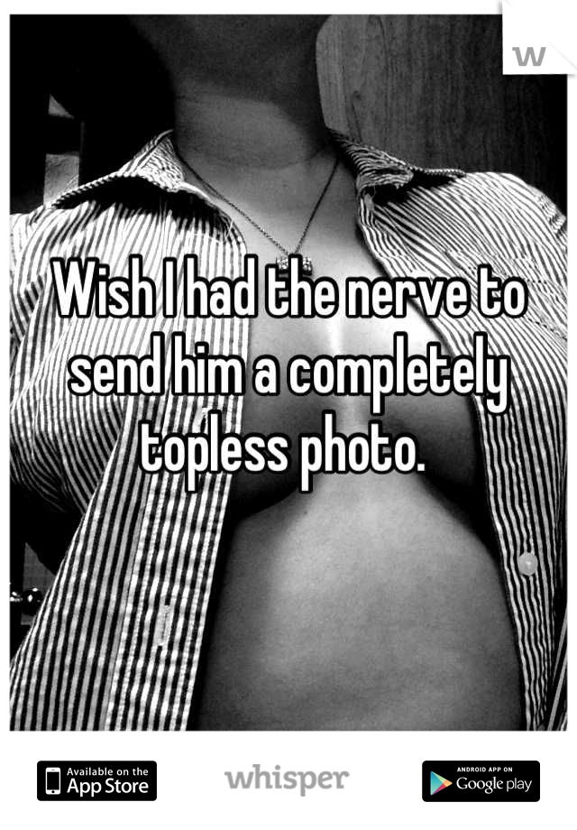 Wish I had the nerve to send him a completely topless photo. 