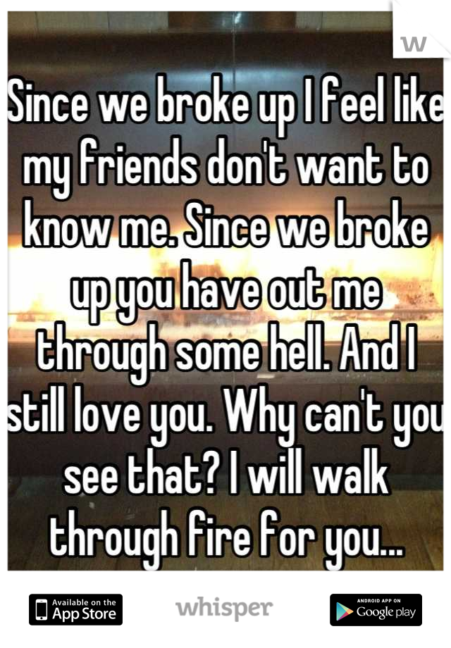 Since we broke up I feel like my friends don't want to know me. Since we broke up you have out me through some hell. And I still love you. Why can't you see that? I will walk through fire for you...