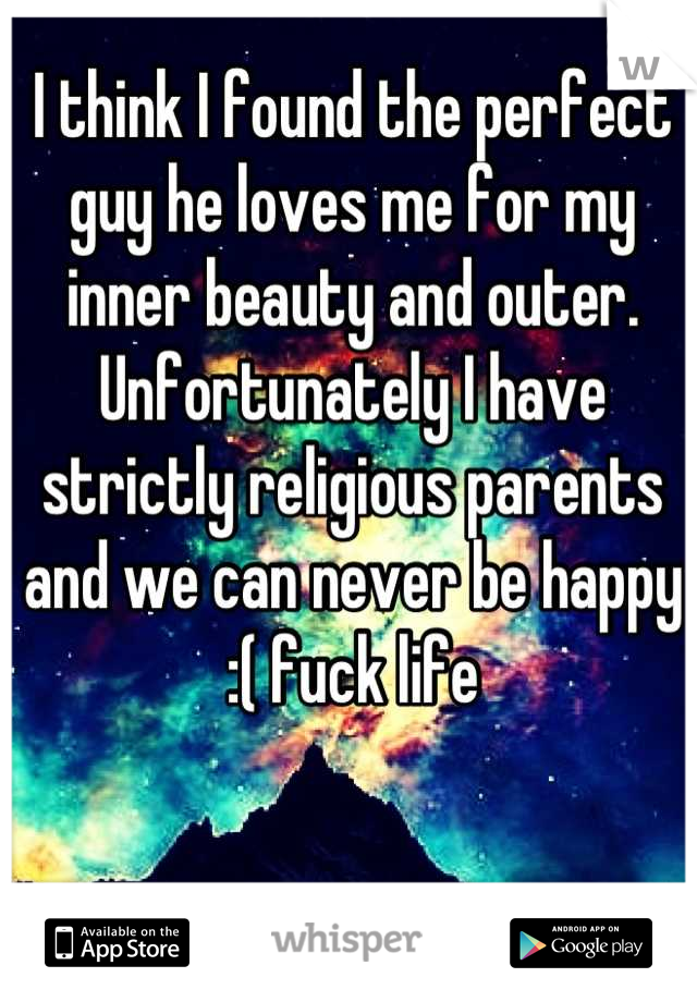 I think I found the perfect guy he loves me for my inner beauty and outer. Unfortunately I have strictly religious parents and we can never be happy :( fuck life