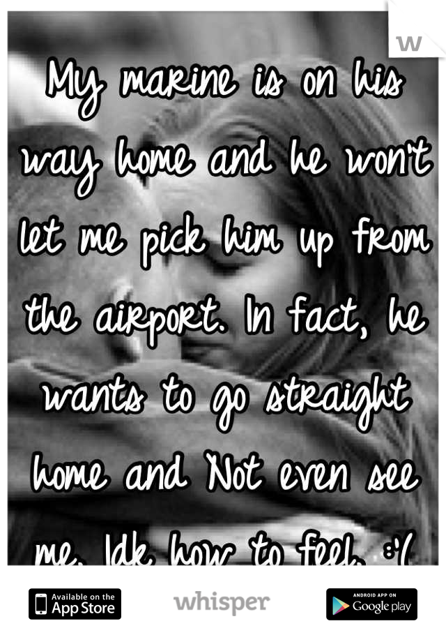 My marine is on his way home and he won't let me pick him up from the airport. In fact, he wants to go straight home and Not even see me. Idk how to feel. :'(