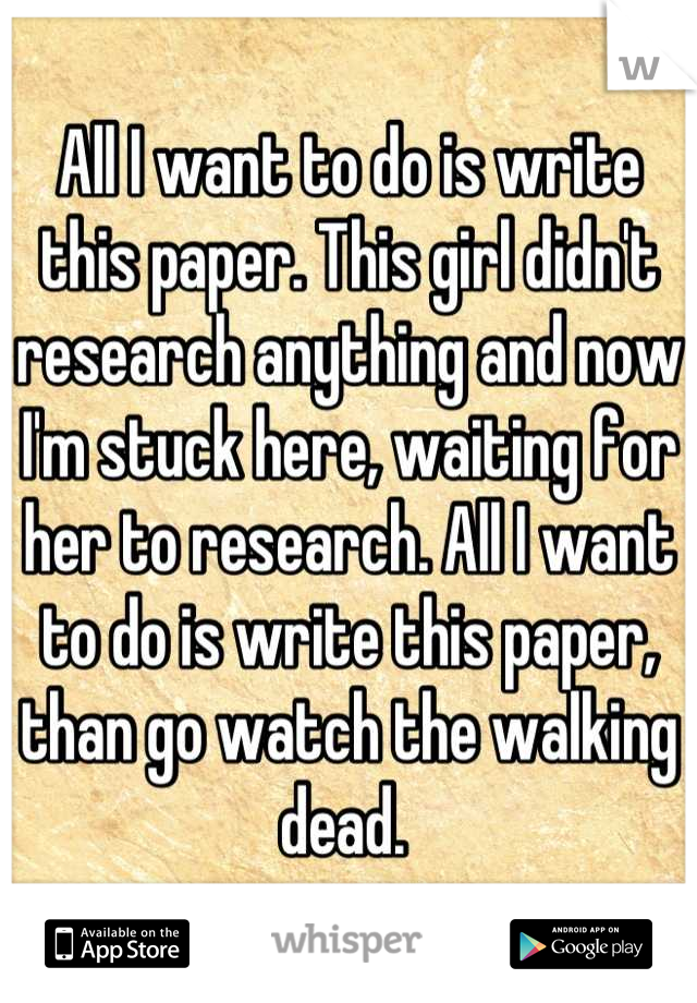 All I want to do is write this paper. This girl didn't research anything and now I'm stuck here, waiting for her to research. All I want to do is write this paper, than go watch the walking dead. 