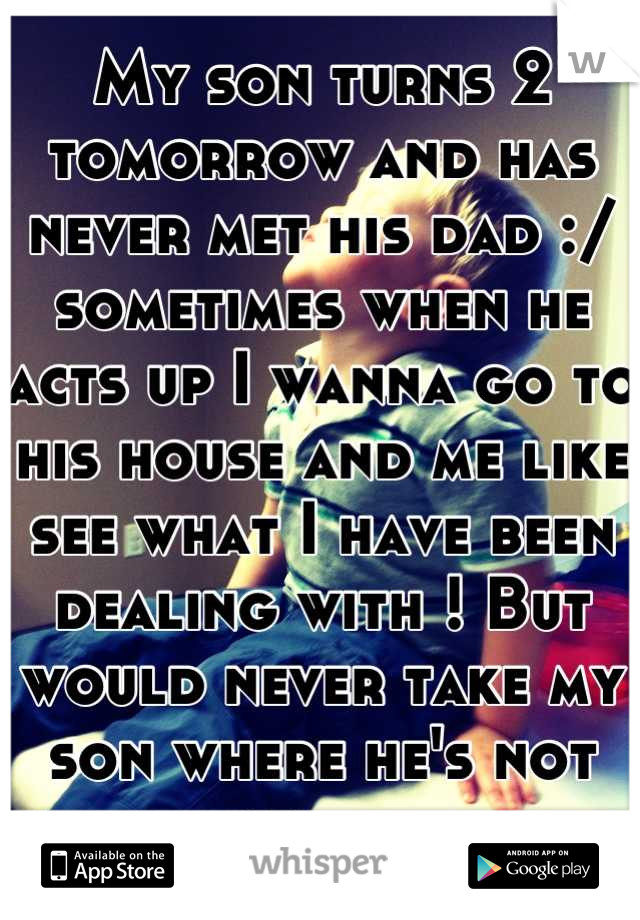 My son turns 2 tomorrow and has never met his dad :/ sometimes when he acts up I wanna go to his house and me like see what I have been dealing with ! But would never take my son where he's not wanted 