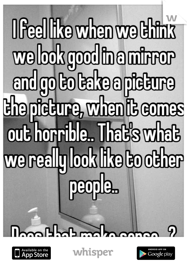 I feel like when we think we look good in a mirror and go to take a picture the picture, when it comes out horrible.. That's what we really look like to other people..

Does that make sense.. ?